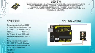 LED 3W
QUESTO MODULO LED È DI ALTA LUMINOSITÀ PERCHÉ È A 3W. POSSIAMO APPLICARE
QUESTO MODULO AI PROGETTI ARDUINO. AD ESEMPIO, I ROBOT INTELLIGENTI
POSSONO UTILIZZARE QUESTO MODULO PER SCOPI DI ILLUMINAZIONE.
LA LUCE A LED NON PUÒ ESSERE ESPOSTA DIRETTAMENTE AGLI OCCHI UMANI PER
PROBLEMI DI SICUREZZA
SPECIFICHE
Temperatura di colore: 6000
~ 7000K Flusso luminoso: 180
~ 210lm Corrente: 700 ~
750mA Potenza:
3W Angolo di luce: 140 gradi
Temperatura di lavoro: -50 ~
80 'C
Temperatura di stoccaggio: -
50 ~ 100 'C Tipo IO: Digitale
Tensione di alimentazione: da
3,3 V a 5 V Dimensioni:
40x28mm
Peso: 6g
COLLEGAMENTO
 