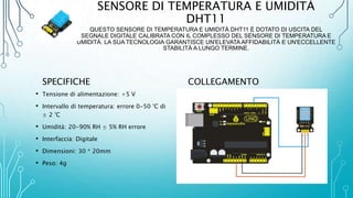 SENSORE DI TEMPERATURA E UMIDITÀ
DHT11
QUESTO SENSORE DI TEMPERATURA E UMIDITÀ DHT11 È DOTATO DI USCITA DEL
SEGNALE DIGITALE CALIBRATA CON IL COMPLESSO DEL SENSORE DI TEMPERATURA E
UMIDITÀ. LA SUA TECNOLOGIA GARANTISCE UN'ELEVATA AFFIDABILITÀ E UN'ECCELLENTE
STABILITÀ A LUNGO TERMINE.
SPECIFICHE
• Tensione di alimentazione: +5 V
• Intervallo di temperatura: errore 0-50 °C di
± 2 °C
• Umidità: 20-90% RH ± 5% RH errore
• Interfaccia: Digitale
• Dimensioni: 30 * 20mm
• Peso: 4g
COLLEGAMENTO
 