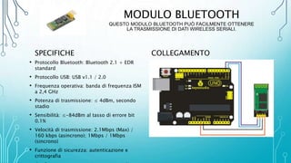 MODULO BLUETOOTH
QUESTO MODULO BLUETOOTH PUÒ FACILMENTE OTTENERE
LA TRASMISSIONE DI DATI WIRELESS SERIALI.
SPECIFICHE
• Protocollo Bluetooth: Bluetooth 2.1 + EDR
standard
• Protocollo USB: USB v1.1 / 2.0
• Frequenza operativa: banda di frequenza ISM
a 2,4 GHz
• Potenza di trasmissione: ≤ 4dBm, secondo
stadio
• Sensibilità: ≤-84dBm al tasso di errore bit
0.1%
• Velocità di trasmissione: 2.1Mbps (Max) /
160 kbps (asincrono); 1Mbps / 1Mbps
(sincrono)
• Funzione di sicurezza: autenticazione e
crittografia
COLLEGAMENTO
 