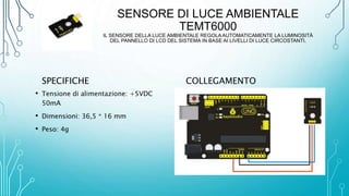 SENSORE DI LUCE AMBIENTALE
TEMT6000
IL SENSORE DELLA LUCE AMBIENTALE REGOLA AUTOMATICAMENTE LA LUMINOSITÀ
DEL PANNELLO DI LCD DEL SISTEMA IN BASE AI LIVELLI DI LUCE CIRCOSTANTI.
SPECIFICHE
• Tensione di alimentazione: +5VDC
50mA
• Dimensioni: 36,5 * 16 mm
• Peso: 4g
COLLEGAMENTO
 