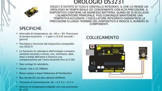 OROLOGIO DS3231
DS3231 È DOTATO DI TCXO E CRISTALLO INTEGRATI, IL CHE LO RENDE UN
OROLOGIO IN TEMPO REALE I2C CONVENIENTE CON ALTA PRECISIONE. IL
DISPOSITIVO CONTIENE UN INGRESSO BATTERIA, QUINDI SE SI SCOLLEGA
L'ALIMENTATORE PRINCIPALE, PUÒ COMUNQUE MANTENERE UNA
TEMPISTICA ACCURATA. L'OSCILLATORE INTEGRATO GARANTISCE LA
PRECISIONE A LUNGO TERMINE DEL DISPOSITIVO E RIDUCE IL NUMERO DI
COMPONENTI.
SPECIFICHE
• Intervallo di temperatura: da -40 a +85; Precisione
di temporizzazione: ± 5 ppm (±0,432 secondi /
giorno)
• Pacchetto e funzione del dispositivo compatibili
con DS3231
• La funzione di calendario dell'orologio completo
contiene secondi e minuti, ore, settimane, date,
mesi e tempi dell'anno e fornisce una
compensazione per l'anno bisestile fino al 2100.
• Due orologi di calendario
• Uscita: 1Hz e 32.768kHz
• Reset output e Input Debounce di Pushbutton
• Bus seriale I2C ad alta velocità (400kHz)
• Tensione di alimentazione: da +3,3 V a +5,5 V
• Sensore di temperatura digitale con una precisione
di ±3°C
COLLEGAMENTO
 