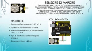 SENSORE DI VAPORE
È UN SENSORE ANALOGICO E PUÒ CREARE UN SEMPLICE
RILEVATORE DI ACQUA PIOVANA E UN INTERRUTTORE DI LIVELLO
DEL LIQUIDO. QUANDO L'UMIDITÀ SULLA FACCIA DI QUESTO
SENSORE AUMENTA, LA TENSIONE DI USCITA AUMENTERÀ.
ATTENZIONE: LE PARTI DI COLLEGAMENTO NON SONO
IMPERMEABILI, QUINDI SI PREGA DI NON METTERLE IN ACQUA.
SPECIFICHE
• Tensione di funzionamento: 3,3 V o 5 V
• Corrente di funzionamento: <20mA
• Intervallo di temperatura di funzionamento:
-10 °C ~ + 70 °C
• Tipo di interfaccia: uscita del segnale
analogico
• Dimensioni: 36mm x 20mm
COLLEGAMENTO
 