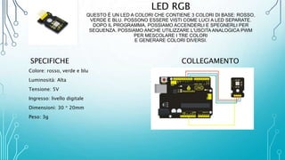 LED RGB
QUESTO È UN LED A COLORI CHE CONTIENE 3 COLORI DI BASE: ROSSO,
VERDE E BLU. POSSONO ESSERE VISTI COME LUCI A LED SEPARATE.
DOPO IL PROGRAMMA, POSSIAMO ACCENDERLI E SPEGNERLI PER
SEQUENZA. POSSIAMO ANCHE UTILIZZARE L'USCITA ANALOGICA PWM
PER MESCOLARE I TRE COLORI
E GENERARE COLORI DIVERSI.
SPECIFICHE
Colore: rosso, verde e blu
Luminosità: Alta
Tensione: 5V
Ingresso: livello digitale
Dimensioni: 30 * 20mm
Peso: 3g
COLLEGAMENTO
 