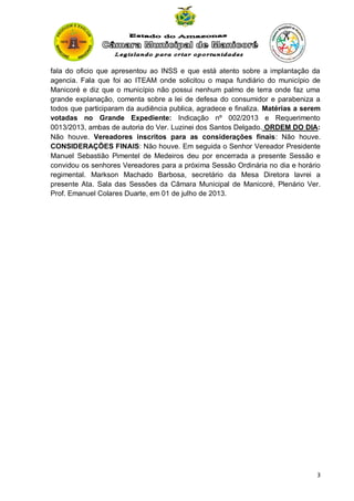 fala do oficio que apresentou ao INSS e que está atento sobre a implantação da
agencia. Fala que foi ao ITEAM onde solicitou o mapa fundiário do município de
Manicoré e diz que o município não possui nenhum palmo de terra onde faz uma
grande explanação, comenta sobre a lei de defesa do consumidor e parabeniza a
todos que participaram da audiência publica, agradece e finaliza. Matérias a serem
votadas no Grande Expediente: Indicação nº 002/2013 e Requerimento
0013/2013, ambas de autoria do Ver. Luzinei dos Santos Delgado. ORDEM DO DIA:
Não houve. Vereadores inscritos para as considerações finais: Não houve.
CONSIDERAÇÕES FINAIS: Não houve. Em seguida o Senhor Vereador Presidente
Manuel Sebastião Pimentel de Medeiros deu por encerrada a presente Sessão e
convidou os senhores Vereadores para a próxima Sessão Ordinária no dia e horário
regimental. Markson Machado Barbosa, secretário da Mesa Diretora lavrei a
presente Ata. Sala das Sessões da Câmara Municipal de Manicoré, Plenário Ver.
Prof. Emanuel Colares Duarte, em 01 de julho de 2013.

3

 