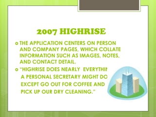 2007 HIGHRISE
 THE APPLICATION CENTERS ON PERSON
AND COMPANY PAGES, WHICH COLLATE
INFORMATION SUCH AS IMAGES, NOTES,
AND CONTACT DETAIL.
 “HIGHRISE DOES NEARLY EVERYTHING
A PERSONAL SECRETARY MIGHT DO
EXCEPT GO OUT FOR COFFEE AND
PICK UP OUR DRY CLEANING.”
 
