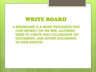 WRITE BOARD
 WRITEBOARD IS A WORD PROCESSOR THAT
LIVES ENTIRELY ON THE WEB, ALLOWING
USERS TO CREATE AND COLLABORATE ON
DOCUMENTS, AND EXPORT DOCUMENTS
TO THEIR DESKTOP.
 
