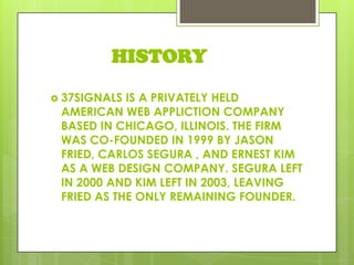 HISTORY
 37SIGNALS IS A PRIVATELY HELD
AMERICAN WEB APPLICTION COMPANY
BASED IN CHICAGO, ILLINOIS. THE FIRM
WAS CO-FOUNDED IN 1999 BY JASON
FRIED, CARLOS SEGURA , AND ERNEST KIM
AS A WEB DESIGN COMPANY. SEGURA LEFT
IN 2000 AND KIM LEFT IN 2003, LEAVING
FRIED AS THE ONLY REMAINING FOUNDER.
 