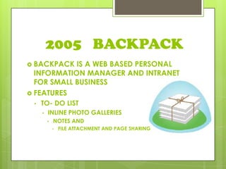 2005 BACKPACK
 BACKPACK IS A WEB BASED PERSONAL
INFORMATION MANAGER AND INTRANET
FOR SMALL BUSINESS
 FEATURES
• TO- DO LIST
• INLINE PHOTO GALLERIES
• NOTES AND
• FILE ATTACHMENT AND PAGE SHARING
 