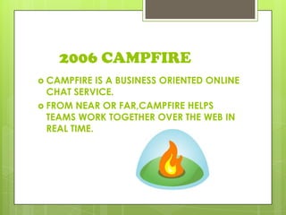 2006 CAMPFIRE
 CAMPFIRE IS A BUSINESS ORIENTED ONLINE
CHAT SERVICE.
 FROM NEAR OR FAR,CAMPFIRE HELPS
TEAMS WORK TOGETHER OVER THE WEB IN
REAL TIME.
 