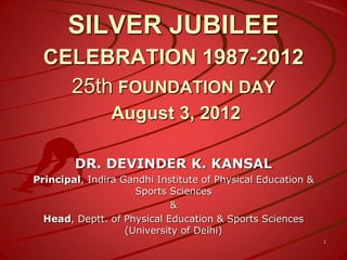 SILVER JUBILEE
CELEBRATION 1987-2012
25th FOUNDATION DAY
August 3, 2012
DR. DEVINDER K. KANSAL
Principal, Indira Gandhi Institute of Physical Education &
Sports Sciences
&
Head, Deptt. of Physical Education & Sports Sciences
(University of Delhi)
1
 