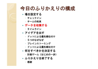 今日のふりかえりの構成
   場を設定する
    ◦ チェックイン
    ◦ チームの約束
   データを収集する
    ◦ タイムライン
   アイデアを出す
    ◦   ドットによる優先順位付け
    ◦   ５つのなぜなぜ
    ◦   ブレインストーミング
    ◦   ドットによる優先順位付け
   何をすべきかを決定する
    ◦ 計画ゲーム（はじめの一歩）
   ふりかえりを終了する
    ◦ 感謝
 