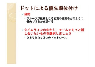 ドットによる優先順位付け
 目的
 ◦ グループが候補となる変更や提案をどのように
   優先づけるかを調べる


 タイムラインの中から、チームでもっと話
 し合いたいものを選択しましょう
 ◦ ひとりあたり３つのドットシール
 