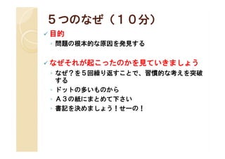 ５つのなぜ（１０分）
 目的
 ◦ 問題の根本的な原因を発見する


 なぜそれが起こったのかを見ていきましょう
 ◦ なぜ？を５回繰り返すことで、習慣的な考えを突破
   する
 ◦ ドットの多いものから
 ◦ Ａ３の紙にまとめて下さい
 ◦ 書記を決めましょう！せーの！
 