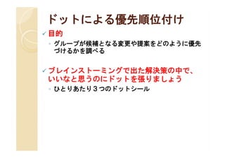 ドットによる優先順位付け
 目的
 ◦ グループが候補となる変更や提案をどのように優先
   づけるかを調べる


 ブレインストーミングで出た解決策の中で、
 いいなと思うのにドットを張りましょう
 ◦ ひとりあたり３つのドットシール
 