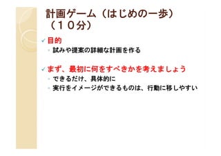 計画ゲーム（はじめの一歩）
（１０分）
 目的
 ◦ 試みや提案の詳細な計画を作る


 まず、最初に何をすべきかを考えましょう
 ◦ できるだけ、具体的に
 ◦ 実行をイメージができるものは、行動に移しやすい
 