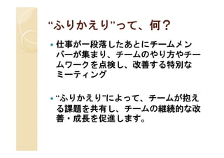 “ふりかえり”って、何？
 ふりかえり”
   仕事が一段落したあとにチームメン
    バーが集まり、チームのやり方やチー
    ムワークを点検し、改善する特別な
    ミーティング

   “ふりかえり”によって、チームが抱え
    る課題を共有し、チームの継続的な改
    善・成長を促進します。
 