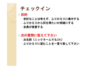チェックイン
 目的
 ◦ 余計なことは考えず、ふりかえりに集中する
 ◦ ふりかえりから何を得たいか明確にする
 ◦ 全員が発言する


 次の質問に答えて下さい
 ◦ お名前（ニックネームでもOK）
 ◦ ふりかえりに望むことを一言で表して下さい
 