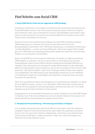 Fünf Schritte zum Social CRM
1. Social CRM Hand in Hand mit der allgemeinen CRM-Strategie


Innerhalb des Unternehmens muss Einigkeit und Verständnis über das Ziel sowie die Umsetzung Ihrer
Social CRM-Initiative herrschen. Zwar ist die konkrete Umsetzung in jedem Unternehmen aufgrund
seiner spezifischen Ziele, seines Kundenstamms und seiner Geschäftsabläufe unterschiedlich, etwas
haben sie jedoch gemeinsam: die neue Art der kundenkontrollierten Kommunikation muss für beide
Parteien (Kunde und Anbieter) von Vorteil sein.

Schauen Sie sich bei der Ausarbeitung Ihrer Strategie eines Social CRM zunächst Ihre bisherige
CRM-Strategie genau an. Funktioniert sie? Können Sie deren Wert bestimmen? Ist die
Benutzerakzeptanz problematisch? Ist Ihr CRM-System flexibel genug, um veränderten Anforderungen
und Geschäftsabläufen—zu denen auch Social CRM gehört—Rechnung zu tragen? Falls es Zweifel
gibt, ob Ihr CRM-System dem langfristigen Bedarf gerecht werden kann, gehen Sie die Lösung dieser
Probleme vor einer Investition in Social CRM an.

Wird ein Social CRM Tool mit dem Anspruch implementiert, die ohnehin nur mäßig funktionierende
CRM-Installation zu verbessern, führt dies so gut wie sicher zu einer Enttäuschung. Die besten
Projektergebnisse erzielt ein Social CRM als natürliche Erweiterung der bisherigen CRM-Tools und
-Strategien. Zwar unterscheiden sich die Kanäle der sozialen Medien deutlich von den traditionellen
Mitteln zur Kundeninteraktion, dennoch bleiben sie, was sie sind: neue Kanäle. Für das von Ihrem CRM
gewünschte „360-Grad-Kundenbild“ müssen Sie Ihre bisherigen Kanäle um diese neuen ergänzen
und vervollständigen. Die Implementierung einer eigenständigen Anwendung, die nicht vollständig
in Ihr CRM-System integriert ist, schafft lediglich neue Dateninseln und birgt das Risiko einer wenig
konsistenten Kundenerfahrung.

Daher ist ein ganzheitlicher Ansatz für das Management von Kundenbeziehung unerlässlich. Ein Ansatz,
der nicht willkürlich zwischen „sozialem“ und „traditionellem“ CRM unterscheidet, sondern beide als
Elemente einer wirkungsvollen Kundenbindungsstrategie miteinander verbunden sieht. Eine nahtlos
integrierte Lösung wird dieser Sichtweise am besten gerecht.

Ausgangspunkt für die wirkungsvolle Umsetzung einer „sozialen“ Strategie ist eine solide CRM-Strategie
mit effektiven Tools. Prüfen Sie anschließend, wie und wo die Kanäle interaktiver Kommunikation in Ihr
bestehendes Netz der Kundeninteraktionen eingebaut werden können.


2. Strategische Herausforderung - Priorisierung und Ausbau in Etappen


Eine der größten Herausforderungen jedes Social CRM ist es, festzulegen, welche der zahlreichen
verfügbaren Kanäle und Tools berücksichtigt werden sollen. Bleiben Sie pragmatisch und verlieren
Sie sich nicht in der verwirrenden Vielzahl von Möglichkeiten. Unternehmen, die ernsthafte Schritte
in Richtung Social CRM planen, müssen sich darüber im Klaren sein, welche Technologien und
Plattformen ihre Kunden tatsächlich nutzen.




                                                                          CDC Software | White Paper    2
 