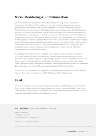 Social Monitoring & Kommunikation
Ohne das CRM-System zu verlassen, können Nutzer Seiten wie Xing, Twitter, Facebook etc.
durchsuchen. Pivotal Social CRM ermöglicht es, Kontakte und Datensätze des Unternehmens
gleichzeitig mit verschiedenen Konten sozialer Netzwerke zu verbinden. Die jeweiligen sozialen
Aktivitäten lassen sich vom intuitiven CRM-Bedienfeld aus leicht verfolgen und in der CRM-Datenbank
erfassen, mit Kennzeichen für negative, neutrale und positive Meinungen. Diese Merkmale helfen, die
Informationen der sozialen Medien an den Tag zu bringen, d.h. Interessenten zu erkennen, Chats über
Transaktionen zu verfolgen, die öffentliche Meinung zu beobachten, Beschwerden und Probleme von
Kunden ausfindig zu machen—all das und noch vieles mehr. Und das Beste ist, es kann sofort reagiert
werden. Soll eine der sozialen Aktivitäten weiterverfolgt werden, kann sofort ein Lead, ein Serviceticket,
eine Aufgabe oder andere Aktivität im CRM-System generiert werden. So wird sichergestellt, dass
soziale Interaktionen auf eine Weise protokolliert und beantwortet werden, die sich mit anderen
Unternehmens- und Arbeitsabläufen decken.

Pivotal Social CRM bietet Unternehmen darüber hinaus effizientere Kommunikation: Ein einziger
Knopfdruck versendet Marketingbotschaften und Unternehmensankündigungen nicht nur an die
Kontakte im CRM, sondern multipliziert sie gleichzeitig innerhalb mehrerer sozialer Netzwerke. Im CRM-
System lassen sich Facebook-Events, -Einladungen und -Teilnehmerlisten direkt verwalten. Mit Hilfe
dieser Funktionen können Unternehmen ihre Präsenz in den sozialen Medien ausbauen und mit weniger
Zeit und Aufwand einen höheren Marketingnutzen aus sozialen Netzwerken erzielen.

Pivotal Social CRM bezieht ein- und ausgehende Aktivitäten sozialer Netzwerke nicht nur ein, sondern
integriert diese auch in die bestehenden CRM-Workflows und Geschäftsprozesse.



Fazit
Mit einer durchdachten und strategischen Vorgehensweise für Social CRM, die dem oben skizzierten
Best Practice-Leitfaden folgt und von einer umfassenden Lösung für soziales CRM wie Pivotal Social
CRM unterstützt wird, kann sich ihr Unternehmen das enorme Potenzial des sozialen Netzes für einen
messbaren geschäftlichen Gewinn schnell zunutze machen.




CDC Software | The Customer-Driven Company™
www.cdcsoftware.de
+49 (0)89 68 95 02–0
Email: kontakt-de@cdcsoftware.com

Feringastr. 6 | D-85774 Unterföhring


© CDC Software 2011. Alle Rechte vorbehalten. Das CDC Software Logo und CDC Pivotal Logo sind eingetragene Warenzeichen und/oder Warenzeichen von CDC Software.



                                                                                                        CDC Software | White Paper                5
 