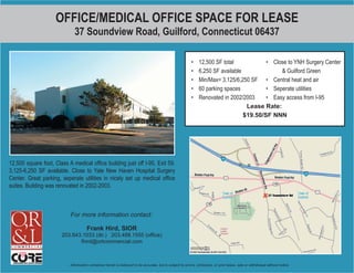 OFFICE/MEDICAL OFFICE SPACE FOR LEASE
                             37 Soundview Road, Guilford, Connecticut 06437

                                                                                                          •    12,500 SF total            • Close to YNH Surgery Center
                                                                                                          •    6,250 SF available              & Guilford Green
                                                                                                          •    Min/Max= 3,125/6,250 SF • Central heat and air
                                                                                                          •    60 parking spaces          • Seperate utilities
                                                                                                          •    Renovated in 2002/2003     • Easy access from I-95
                                                                                                                                   Lease Rate:
                                                                                                                                  $19.50/SF NNN




12,500 square foot, Class A medical ofﬁce building just off I-95, Exit 59.
3,125-6,250 SF available. Close to Yale New Haven Hospital Surgery
Center. Great parking, seperate utilities in nicely set up medical ofﬁce
suites. Building was renovated in 2002-2003.



                           For more information contact:

                                     Frank Hird, SIOR
                       203.643.1033 (dir.) 203.488.1555 (ofﬁce)
                              fhird@orlcommercial.com



                           Information contained herein is believed to be accurate, but is subject to errors, omissions, or prior lease, sale or withdrawal without notice.
 