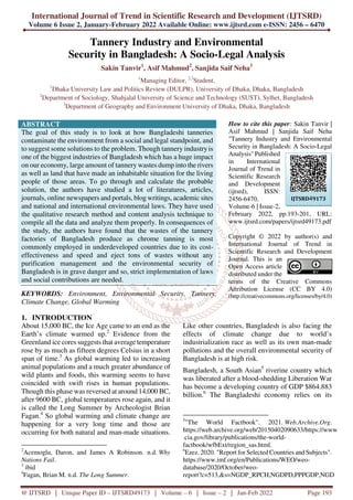 International Journal of Trend in Scientific Research and Development (IJTSRD)
Volume 6 Issue 2, January-February 2022 Available Online: www.ijtsrd.com e-ISSN: 2456 – 6470
@ IJTSRD | Unique Paper ID – IJTSRD49173 | Volume – 6 | Issue – 2 | Jan-Feb 2022 Page 193
Tannery Industry and Environmental
Security in Bangladesh: A Socio-Legal Analysis
Sakin Tanvir1
, Asif Mahmud2
, Sanjida Saif Neha3
1
Managing Editor, 2,3
Student,
1
Dhaka University Law and Politics Review (DULPR), University of Dhaka, Dhaka, Bangladesh
2
Department of Sociology, Shahjalal University of Science and Technology (SUST), Sylhet, Bangladesh
3
Department of Geography and Environment University of Dhaka, Dhaka, Bangladesh
ABSTRACT
The goal of this study is to look at how Bangladeshi tanneries
contaminate the environment from a social and legal standpoint, and
to suggest some solutions to the problem. Though tannery industryis
one of the biggest industries of Bangladesh which has a huge impact
on our economy, large amount of tannery wastes dump into the rivers
as well as land that have made an inhabitable situation for the living
people of those areas. To go through and calculate the probable
solution, the authors have studied a lot of literatures, articles,
journals, online newspapers and portals, blog writings, academic sites
and national and international environmental laws. They have used
the qualitative research method and content analysis technique to
compile all the data and analyze them properly. In consequences of
the study, the authors have found that the wastes of the tannery
factories of Bangladesh produce as chrome tanning is most
commonly employed in underdeveloped countries due to its cost-
effectiveness and speed and eject tons of wastes without any
purification management and the environmental security of
Bangladesh is in grave danger and so, strict implementation of laws
and social contributions are needed.
KEYWORDS: Environment, Environmental Security, Tannery,
Climate Change, Global Warming
How to cite this paper: Sakin Tanvir |
Asif Mahmud | Sanjida Saif Neha
"Tannery Industry and Environmental
Security in Bangladesh: A Socio-Legal
Analysis" Published
in International
Journal of Trend in
Scientific Research
and Development
(ijtsrd), ISSN:
2456-6470,
Volume-6 | Issue-2,
February 2022, pp.193-201, URL:
www.ijtsrd.com/papers/ijtsrd49173.pdf
Copyright © 2022 by author(s) and
International Journal of Trend in
Scientific Research and Development
Journal. This is an
Open Access article
distributed under the
terms of the Creative Commons
Attribution License (CC BY 4.0)
(http://creativecommons.org/licenses/by/4.0)
1. INTRODUCTION
About 15,000 BC, the Ice Age came to an end as the
Earth’s climate warmed up.2
Evidence from the
Greenland ice cores suggests that average temperature
rose by as much as fifteen degrees Celsius in a short
span of time.3
As global warming led to increasing
animal populations and a much greater abundance of
wild plants and foods, this warming seems to have
coincided with swift rises in human populations.
Though this phase was reversed at around 14,000 BC,
after 9600 BC, global temperatures rose again, and it
is called the Long Summer by Archeologist Brian
Fagan.4
So global warming and climate change are
happening for a very long time and those are
occurring for both natural and man-made situations.
2
Acemoglu, Daron, and James A Robinson. n.d. Why
Nations Fail.
3
ibid
4
Fagan, Brian M. n.d. The Long Summer.
Like other countries, Bangladesh is also facing the
effects of climate change due to world’s
industrialization race as well as its own man-made
pollutions and the overall environmental security of
Bangladesh is at high risk.
Bangladesh, a South Asian5
riverine country which
was liberated after a blood-shedding Liberation War
has become a developing country of GDP $864.883
billion.6
The Bangladeshi economy relies on its
5
"The World Factbook". 2021. Web.Archive.Org.
https://web.archive.org/web/20150402090633/https://www
.cia.gov/library/publications/the-world-
factbook/wfbExt/region_sas.html.
6
Ezez. 2020. "Report for Selected Countries and Subjects".
https://www.imf.org/en/Publications/WEO/weo-
database/2020/October/weo-
report?c=513,&s=NGDP_RPCH,NGDPD,PPPGDP,NGD
IJTSRD49173
 