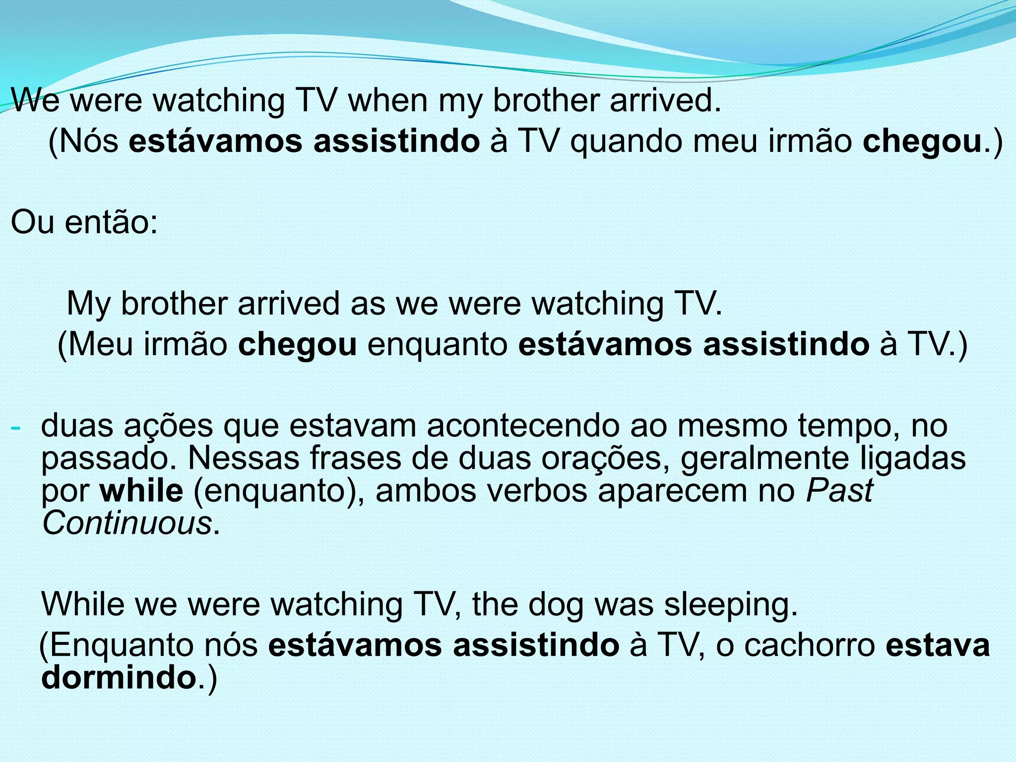 We were watching TV when my brother arrived.
 (Nós estávamos assistindo à TV quando meu irmão chegou.)

Ou então:

   My brother arrived as we were watching TV.
  (Meu irmão chegou enquanto estávamos assistindo à TV.)

- duas ações que estavam acontecendo ao mesmo tempo, no
 passado. Nessas frases de duas orações, geralmente ligadas
 por while (enquanto), ambos verbos aparecem no Past
 Continuous.

 While we were watching TV, the dog was sleeping.
 (Enquanto nós estávamos assistindo à TV, o cachorro estava
 dormindo.)
 
