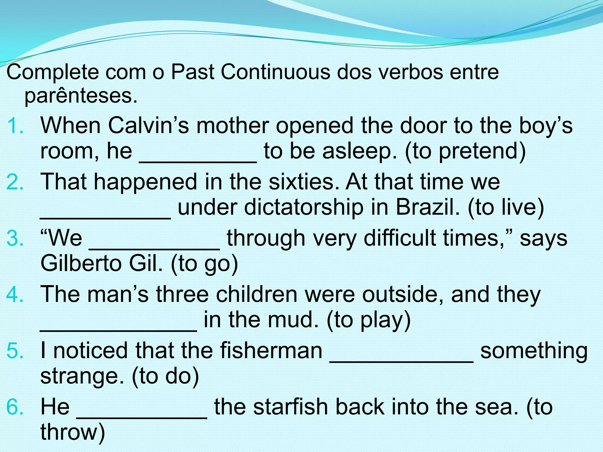 Complete com o Past Continuous dos verbos entre
  parênteses.
1. When Calvin’s mother opened the door to the boy’s
     room, he _________ to be asleep. (to pretend)
2.   That happened in the sixties. At that time we
     __________ under dictatorship in Brazil. (to live)
3.   “We __________ through very difficult times,” says
     Gilberto Gil. (to go)
4.   The man’s three children were outside, and they
     ____________ in the mud. (to play)
5.   I noticed that the fisherman ___________ something
     strange. (to do)
6.   He __________ the starfish back into the sea. (to
     throw)
 
