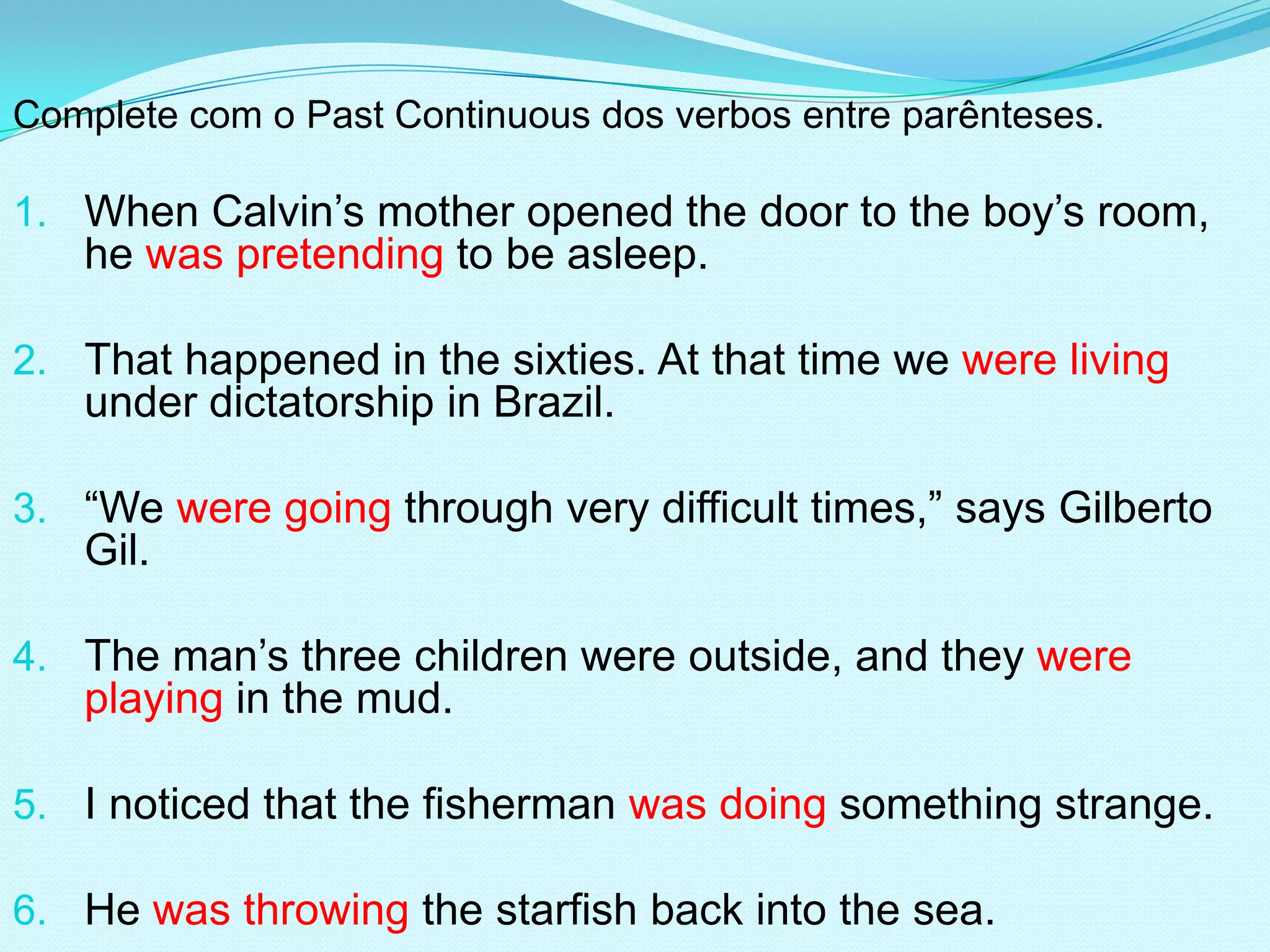 Complete com o Past Continuous dos verbos entre parênteses.

1. When Calvin’s mother opened the door to the boy’s room,
   he was pretending to be asleep.

2. That happened in the sixties. At that time we were living
   under dictatorship in Brazil.

3. “We were going through very difficult times,” says Gilberto
   Gil.

4. The man’s three children were outside, and they were
   playing in the mud.

5. I noticed that the fisherman was doing something strange.

6. He was throwing the starfish back into the sea.
 