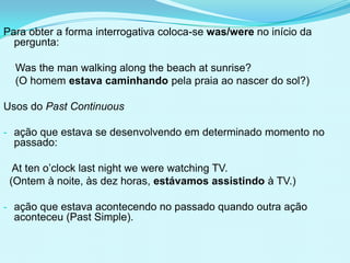 Para obter a forma interrogativa coloca-se was/were no início da
  pergunta:

  Was the man walking along the beach at sunrise?
  (O homem estava caminhando pela praia ao nascer do sol?)

Usos do Past Continuous

- ação que estava se desenvolvendo em determinado momento no
  passado:

  At ten o’clock last night we were watching TV.
 (Ontem à noite, às dez horas, estávamos assistindo à TV.)

- ação que estava acontecendo no passado quando outra ação
  aconteceu (Past Simple).
 