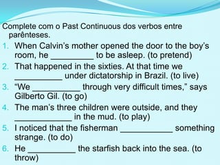 Complete com o Past Continuous dos verbos entre
  parênteses.
1. When Calvin’s mother opened the door to the boy’s
     room, he _________ to be asleep. (to pretend)
2.   That happened in the sixties. At that time we
     __________ under dictatorship in Brazil. (to live)
3.   “We __________ through very difficult times,” says
     Gilberto Gil. (to go)
4.   The man’s three children were outside, and they
     ____________ in the mud. (to play)
5.   I noticed that the fisherman ___________ something
     strange. (to do)
6.   He __________ the starfish back into the sea. (to
     throw)
 