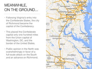 MEANWHILE, 
ON THE GROUND...
• Following Virginia’s entry into
the Confederate States, the city
of Richmond became the
capital of the Confederacy.

• This placed the Confederate
capital only one hundred miles
from the Union capital of
Washington, DC, and the
border of the United States.

• Public opinion in the North was
overwhelmingly in favor of a
full-scale attack on the South
and an advance on Richmond.
 