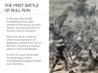 THE FIRST BATTLE
OF BULL RUN
• A little less than 20,000
Confederate forces were
camped at Manassas Junction,
Virginia, an important point on
the train lines of the South.

• About the same number of
Union forces advanced on
Manassas, crossing the river of
Bull Run, launching a surprise
attack on the Confederates.

• At ﬁrst, the Union forces had
the advantage and the
Confederates struggled to ﬁght
back. But then...
 