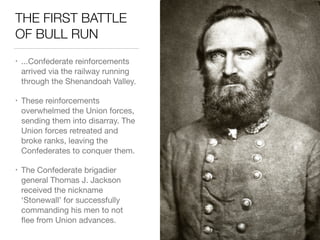 THE FIRST BATTLE
OF BULL RUN
• ...Confederate reinforcements
arrived via the railway running
through the Shenandoah Valley.

• These reinforcements
overwhelmed the Union forces,
sending them into disarray. The
Union forces retreated and
broke ranks, leaving the
Confederates to conquer them.

• The Confederate brigadier
general Thomas J. Jackson
received the nickname
‘Stonewall’ for successfully
commanding his men to not
ﬂee from Union advances.
 