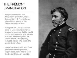 THE FRÉMONT
EMANCIPATION
• Roughly concurrent with
McClellan’s promotion, Major
General John C. Frémont was
placed in command of the
Department of the West.

• In August 1861, he placed the
state of Missouri under martial
law and proclaimed that he would
conﬁscate the property of anyone
in armed rebellion against the
United States. This property
included slaves, who he said he
would declare free.

• Lincoln ordered the repeal of the
proclamation in September,
largely because he had to keep
the Border States on his side.
 