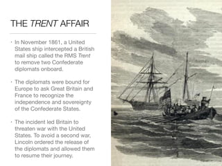 THE TRENT AFFAIR
• In November 1861, a United
States ship intercepted a British
mail ship called the RMS Trent
to remove two Confederate
diplomats onboard.

• The diplomats were bound for
Europe to ask Great Britain and
France to recognize the
independence and sovereignty
of the Confederate States.

• The incident led Britain to
threaten war with the United
States. To avoid a second war,
Lincoln ordered the release of
the diplomats and allowed them
to resume their journey.
 