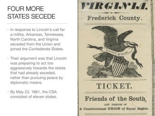 FOUR MORE
STATES SECEDE
• In response to Lincoln’s call for
a militia, Arkansas, Tennessee,
North Carolina, and Virginia
seceded from the Union and
joined the Confederate States.

• Their argument was that Lincoln
was preparing to act too
aggressively towards the states
that had already seceded,
rather than pursuing peace by
diplomatic means.

• By May 23, 1861, the CSA
consisted of eleven states.
 