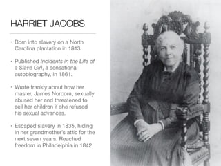 HARRIET JACOBS
• Born into slavery on a North
Carolina plantation in 1813.

• Published Incidents in the Life of
a Slave Girl, a sensational
autobiography, in 1861.

• Wrote frankly about how her
master, James Norcom, sexually
abused her and threatened to
sell her children if she refused
his sexual advances.

• Escaped slavery in 1835, hiding
in her grandmother’s attic for the
next seven years. Reached
freedom in Philadelphia in 1842.
 