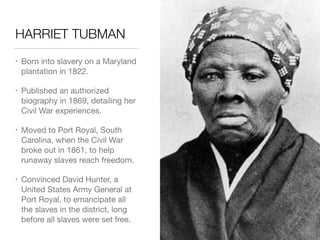 HARRIET TUBMAN
• Born into slavery on a Maryland
plantation in 1822.

• Published an authorized
biography in 1869, detailing her
Civil War experiences.

• Moved to Port Royal, South
Carolina, when the Civil War
broke out in 1861, to help
runaway slaves reach freedom.

• Convinced David Hunter, a
United States Army General at
Port Royal, to emancipate all
the slaves in the district, long
before all slaves were set free.
 