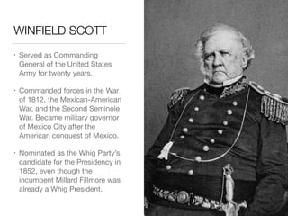 WINFIELD SCOTT
• Served as Commanding
General of the United States
Army for twenty years.

• Commanded forces in the War
of 1812, the Mexican-American
War, and the Second Seminole
War. Became military governor
of Mexico City after the
American conquest of Mexico.

• Nominated as the Whig Party’s
candidate for the Presidency in
1852, even though the
incumbent Millard Fillmore was
already a Whig President.
 