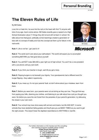 Personal Branding
                                                                                                              Ref: 0048




The Eleven Rules of Life
By Bill Gates

Love him or hate him, he sure hits the nail on the head with this! To anyone with
kids of any age, here's some advice. Bill Gates recently gave a speech at a High
School Graduation about 11 things they did not and will not learn in school. He
talks about how feel-good, politically correct teachings created a generation of
kids with no concept of reality and how this concept set them up for failure in the
real world.                                                                                      Bill Gates


Rule 1: Life is not fair - get used to it!


Rule 2: The world won't care about your self-esteem. The world will expect you to accomplish
something BEFORE you feel good about yourself.


Rule 3: You will NOT make $60,000 a year right out of high school. You won't be a vice-president
with a car phone until you earn both.


Rule 4: If you think your teacher is tough, wait till you get a boss.


Rule 5: Flipping burgers is not beneath your dignity. Your grandparents had a different word for
burger flipping - they called it opportunity.


Rule 6: If you mess up, it's not your parents' fault, so don't whine about your mistakes, learn from
them.


Rule 7: Before you were born, your parents were not as boring as they are now. They got that way
from paying your bills, cleaning your clothes, and listening to you talk about how cool you thought you
were. So before you save the rain forest from the parasites of your parent's generation, try delousing
the closet in your own room.


Rule 8: Your school may have done away with winners and losers, but life HAS NOT. In some
schools they have abolished failing grades and they'll give you as MANY TIMES as you want to get
the right answer. This doesn't bear the slightest resemblance to ANYTHING in real life.




                          For further information on this handout and the consulting
                              and coaching programs available please contact:
                                          Image Group International
                                           Asia Pacific Head Office
                                            T: (+61 3) 9820 4449
                                            E: info@imagegroup.com.au
                                            www.imagegroup.com.au
                                                      ©2011                                   Page 1 of 1
 