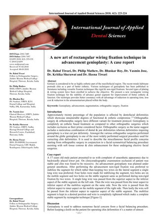 ~ 223 ~
International Journal of Applied Dental Sciences 2018; 4(2): 223-224
ISSN Print: 2394-7489
ISSN Online: 2394-7497
IJADS 2018; 4(2): 223-224
© 2018 IJADS
www.oraljournal.com
Received: 07-02-2018
Accepted: 08-03-2018
Dr. Rahul Tiwari
Fellow in Orthognathic Surgery,
Jubilee Mission Medical College
Hospital, Thrissur, Kerala, India
Dr. Philip Mathew
HOD, OMFS, Jubilee Mission
Medical College Hospital,
Thrissur, Kerala, India
Dr. Bhaskar Roy
PG Student, OMFS, KVG
Dental College and Hospital,
Sullia, DK, Karnataka, India
Dr. Yasmin Jose
Clinical Observer, OMFS, Jubilee
Mission Medical College
Hospital, Thrissur, Kerala, India
Dr. Kritika Sherawat
PG Student, OMFS, Sudha
Rustagi Dental College and
Research Centre, Faridabad,
Haryana, India
Dr. Heena Tiwari
BDS, PGDHHM, Government
Dental Surgeon, CHC Makdi,
Kondagaon, Chhattisgarh, India
Correspondence
Dr. Rahul Tiwari
Fellow in Orthognathic Surgery,
Jubilee Mission Medical College
Hospital, Thrissur, Kerala, India
A new art of rectangular wiring fixation technique in
advancement genioplasty: A case report
Dr. Rahul Tiwari, Dr. Philip Mathew, Dr. Bhaskar Roy, Dr. Yasmin Jose,
Dr. Kritika Sherawat and Dr. Heena Tiwari
Abstract
Genium is considered to be as highly esthetic part of the maxillofacial region. The recent trends habituate
protrude chin as a part of better esthetic. Various techniques of genioplasty has been published in
literatures including versatile fixation techniques like rigid & non-rigid fixations. Several types of plating
& wiring system have been enrolled to achieve the objective. We present a new rectangular wiring
fixation technique for the stability of advance genial segment for improvement of better esthetic &
function. Our technique provides better constancy with ab advantage of reduction in operating time, less
cost & reduction in the armamentarium placed within the body.
Keywords: Genioplasty, advancement, augmentation, orthognathic surgery, fixation
Introduction
Approximately twenty percentage of the population is affected by dentofacial deformities
which showcase innumerable degrees of functional & esthetic compromise [1]
Orthognathic
surgery & orthomorphic surgery have different variant for treatment protocol. Genioplasty is
completely an esthetic based treatment as compared to other orthognathic surgeries which
includes occlusion as their prime considered factor. Orthognathic surgery as the name suggest
includes a meticulous combination of dental & jaw deformities whereas deformities requiring
genioplasty is a true cut jaw deformity. Amongst the various orthognathic surgeries performed
around the globe genioplasty is one of the most widely performed surgical procedure used for
correcting chin deformities. It is used to describe the miscellaneous facial profile concerns
starting from orthognathic surgery in conjunction to a facial symmetrical balancing procedure
assisting with soft tissue contour & chin enhancement for these undergoing elective facial
surgeries.
Case report
A 17 years old male patient presented to us with complaint of unaesthetic appearance due to
backwardly placed lower jaw. On clinicoradiographic examination occlusion of patient was
stable and chin was found to be recessive. An advancement genioplasty was planned under
general anesthesia. After performing the advancement non-rigid fixation was preferred to
stabilize the segment for which rather than keeping two wires on the lateral segment a single
long wire was preferred. Four holes were made for stabilizing the segment, two holes are on
the mobile segment and two holes on the stable segment same as performed during non-rigid
fixation by two wires. A single long wire was passed from the superior aspect to the inferior
aspect of the stable segment on the left side. Then the wire was passed from the inner aspect to
inferior aspect of the mobilize segment on the same side. Now the wire is passed from the
inferior aspect to inner aspect on the mobile segment of the right side. Then lastly the wire will
be passed from the inferior aspect to superior aspect of the stable segment. The mobilize
segment is kept in a desired position and wire is completely tightened which make a complete
stable segment by rectangular technique [Figure-1].
Discussion
Genioplasty is used to address numerous facial concern from a facial balancing procedure.
Before keeping a knife on the patient for operating chin deformities it’s a matter of utmost
 