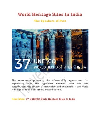 World Heritage Sites In India
The Speakers of Past
The uncommon presence; the otherworldly appearance; the
captivating past; the significant function; their role and
contribution; the source of knowledge and awareness – the World
Heritage sites of India are truly worth a visit.
Read More: 37 UNESCO World Heritage Sites In India
 