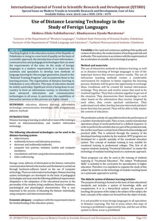 International Journal of Trend in Scientific Research and Development (IJTSRD)
Special Issue on Modern Trends in Scientific Research and Development, Case of Asia
Available Online: www. ijtsrd. com e-ISSN: 2456 – 6470
ID: IJTSRD37954 | Special Issue on Modern Trends in Scientific Research and Development, Case of Asia Page 111
Use of Distance Learning Technology in the
Study of Foreign Languages
Abidova Zilola Xabibullaevna1, Khudoyarova Ziyoda Maratovna2
1Lecturer of the Department of “Western Languages”, Tashkent State University of Oriental Studies, Uzbekistan
2Lecturer of the Department of "Uzbek Language and Literature", Tashkent Pharmaceutical Institute, Uzbekistan
ABSTRACT
Teaching English in the education system of the Republic of
Uzbekistan is rising to a new level of quality on the basis of
a scientific approach, the introduction of new information-
communication and pedagogical technologiesthatcanmeet
the requirements of the time. As the study of foreign
languages is a modern requirement, it is important for
scientists and specialists to develop new methods of
language learning for the younger generation, based on the
"National Training Program" and recommend them to the
learning process. The organization of distance learning in
Uzbekistan is very effective. This type of education should
be widely used today. Significant work is being done in our
country to form an information society, to introduce the
most advanced information and communication
technologies in all areas. In particular, the capabilities of
interactive services in this process are highly valued.
KEYWORDS: education, distance learning, information,
technology, communication, knowledge, skills, competencies,
didactic methods
INTRODUCTION
Distancelearningislearning,inwhichallormostofthetrainingis
based on telecommunications and modern information
technology.
The following educational technologies can be used in the
distancelearningsystem:
videolectures;
multimedialecturesandlaboratorypractices;
electronicandmultimedia textbooks;
computer test systems; imitation models and computer
simulators;
consultationsandtestsusingtelecommunicationsfacilities;
videoconferencing.
Storage, reuse, delivery of information to the listener, interactive
communicationbetweentheteacherandthelisteneriscarriedout
through hardware-software based on the use of computer
technology.Theseareinformationtechnologies.Distancelearning
system technologies are developed on the basis of pedagogical
technologiesandmustmeetthefollowingadditionalrequirements:
Adaptation is the adaptation of the educational process to the
personality of the student, living conditions, financial conditions,
psychological and physiological characteristics. This is very
important in the process of educating the listener individually,
usingcomputersandtelecommunications.
Economicadequacy-compliancewiththisrequirementisdueto
thelimitedfundingoftheeducationsystem.
Variabilityistherapidandcontinuousupdatingofthequalityand
contentofeducation,themodernizationofteachingmaterialsand
textbooks.Thisneedarisesinaccordancewiththerequirementsof
theaccelerationofscientificandtechnological progress.
Method and materials:
The use of interactive methods in distance learning, as well
as in distance learning of foreign languages is one of the
important factors that ensure positive results. The use of
interactive teaching methods creates a comfortable
environment for students to better organize the learning
process. Students will be given the opportunity to exchange
ideas. Conditions will be created for mutual information
exchange. They discuss and resolve issues that need to be
resolved together. They find a solution together to get out of
the situation. They demonstrate their knowledge to each
other based on the information they receive. Inspired by
each other, they create spiritual satisfaction. They
understand each other,buttheybecomeinterestedanddon't
know that time has passed. They will be able to fully master
the content of education.
Theproductionactivityofaspecialistinvolvestheperformanceof
anumberofproductiontasks.They,inturn,consistofproduction
operations (steps of work) performed in a defined sequence. In
ordertoperformtheactivitiesthatarepartoftheproductiontask,
theworkermusthaveacertainleveloftheoreticalknowledgeand
practical skills. This is achieved through the mastery of the
developed teaching modules by the students. MTP programsare
developed for a specific specialty of the vocational education
system. This concept of modular training is very suitable for
vocational training in professional colleges. This, first of all,
requires students studying "Vocational Education" to master the
technologyofmodularteachingbasedonasystematicapproach.
These programs can also be used in the training of students
majoring in "Vocational Education". The subject "Professional
Skills" is included in the curriculum for specialization in higher
education. Therefore, it is expedient to organize the study of this
subjectbystudentsonthetechnologyofmodularteachingbased
ona systematicapproachtoactivity.
Thedidacticsystemofdistancelearningincludes:
Thepurposeoftrainingisformedonthebasisofstateeducational
standards and includes a system of knowledge, skills and
competencies. It is in a hierarchical system: the purpose of
teaching,thepurposeofthesubject,thesubjectofthesubject,the
basicconceptsofthesubjectareformedfromtheobjectofstudy.
It is not possible to train foreign languages in all specialties
in Distance Learning. The list of areas where this type of
training is prohibited is approved by law, and the use of this
system in these areas is prohibited.
 