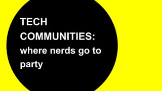 TECH
COMMUNITIES:
where nerds go to
party
 