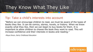 Trẻ biết mình muốn gì
Tip: Chú ý tới sở thích của trẻ
“Trước khi khuyến khích trẻ đọc sách, chúng ta phải ý thức được trẻ thích loại
sách gì. Đó có thể là truyện tranh, ta có thể bện ngắn, tiểu thuyết hay sách
lịch sử... Khi ta đã biết biết chính xác con trẻ muốn gì, ta có thể bắt đầu mua
sách cho chúng. Cho trẻ tự chọn sách mà mình muốn đọc là rất quan trọng.
Điều này sẽ làm tăng sự tự tin và hứng thú của chúng đối với sách và với việc
đọc sách.”
- Moya Dixon, Early Childhood Education
 