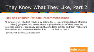 Trẻ biết mình muốn gì, P2
Tip: Đề nghị các em giới thiệu sách
“Tôi khuyến khích các độc giả nhí trong lớp mình bằng cách đề nghị các
em...giới thiệu các cuốn sách, ... [sau đó] đi và tìm mua những cuốn sách đó
ngay (nếu chúng phù hợp với tiêu chí lựa chọn sách của tôi), đặc biệt là các
bộ sách dài kì mà các em đề xuất, sau đó đảm bảo rằng bạn đã giới thiệu sẽ
là người đầu tiên được đọc nó.”
- Sarah Garrett, Elementary School Librarian
 