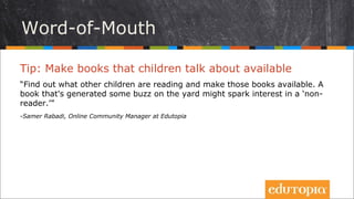 Sách và những lời truyền miệng
Tip: Mua những cuốn sách trẻ đang bàn luận tới
“Hãy tìm hiểu xem những trẻ khác đang đọc sách gì và mua chúng về, để sẵn
để trẻ có thể đọc bất cứ khi nào. Một cuốn sách đã từng được nhắc tới trong
vài cuộc trò chuyện nho nhỏ có thể sẽ tạo nên sự thay đổi bất ngờ cho những
trẻ vốn chưa ham đọc sách”.
- Samer Rabadi, Online Community Manager at Edutopia
 