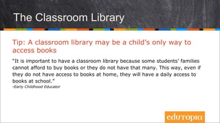 Thư viện lớp
Tip: Tủ sách lớp học có thể là cách duy nhất để trẻ tiếp
cận với những cuốn sách
“Có một thư viện lớp là vô cùng quan trọng vì một số gia đình học sinh không
đủ khả năng để mua sách cho con hoặc không có nhiều sách cho các em đọc.
Bằng cách lập ra thư viện ngay trong lớp, nếu các em không được tiếp cận với
sách ở nhà, các em sẽ được đọc sách hằng ngày ở trường.”
- Early Childhood Educator
 