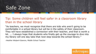 Tip: Nhiều học sinh sẽ cảm thấy an toàn khi ở thư viện
lớp hơn là ở thư viện trường
“Là giáo viên, chúng tôi nhận ra rằng có nhiều học sinh không cảm thấy thoải
mái ở thư viện trường nhưng lại có cảm giác nhẹ nhõm, an lành hơn khi ở thư
viện lớp. Các em có kết nối với giáo viên của mình, và điều này thực sự có ý
nghĩa. Tôi luôn hi vọng rằng những học trò được động viên để đào xới thư
viện lớp một ngày nào đó sẽ mạnh dạn bước bước tiếp theo, khám phá thư
viện trường.”
- Heather Wolpert-Gawron, Middle School Teacher
Vùng an toàn
 