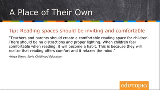 Nơi của riêng con
Tip: Không gian đọc sách nên thật mời gọi và dễ chịu
“Giáo viên và phụ huynh nên tạo ra một không gian đọc thật dễ chịu cho trẻ.
Không nên có bất kì điều gì có thể gây xao nhãng và ánh sáng thì thật đảm
bảo. Nếu trẻ cảm thấy thoải mái khi đọc, việc đọc sẽ dần trở thành thói quen.
Đó là vì trẻ sẽ nhận ra rằng đọc sách là một cách để thư giãn và giải tỏa tâm
trí.”
- Moya Dixon, Early Childhood Education
 